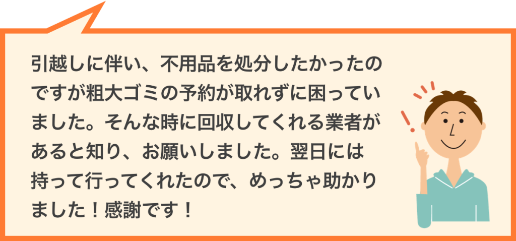 引越しに伴い、不用品を処分したかったのですが粗大ゴミの予約が取れずに困っていました。そんな時に回収してくれる業者があると知り、お願いしました。翌日には持って行ってくれたので、めっちゃ助かりました!感謝です!